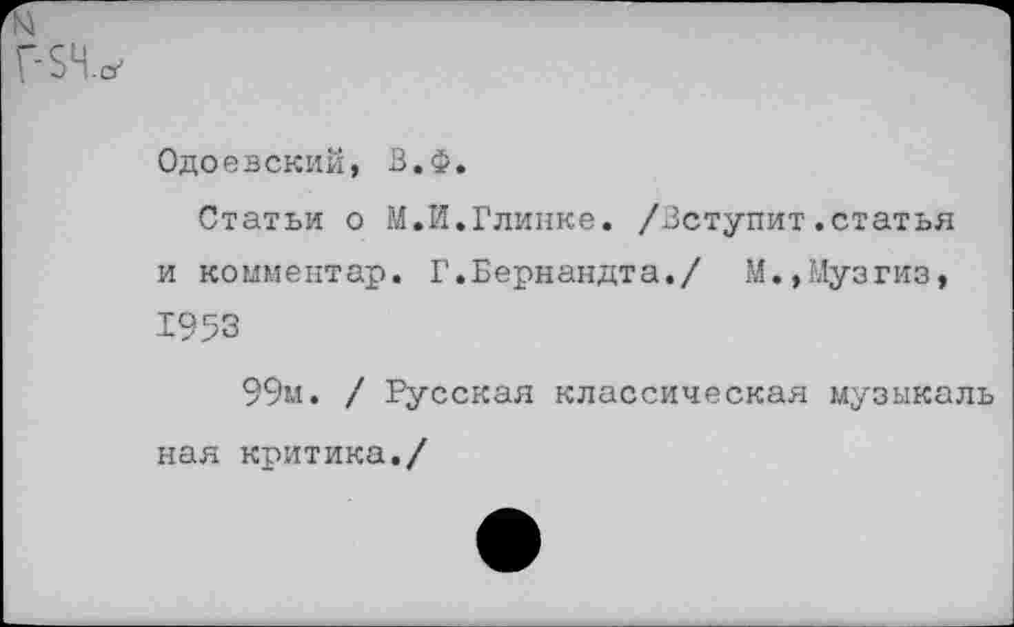 ﻿Одоевский, В.ф.
Статьи о М.И.Глинке. /Вступит.статья и комментар. Г.Бернандта./ М.,Музгиз, 1953
99м. / Русская классическая музыкаль
ная критика./